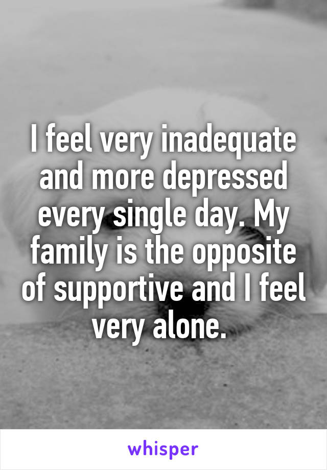 I feel very inadequate and more depressed every single day. My family is the opposite of supportive and I feel very alone. 