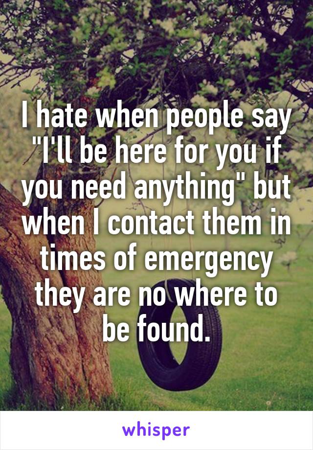 I hate when people say "I'll be here for you if you need anything" but when I contact them in times of emergency they are no where to be found.