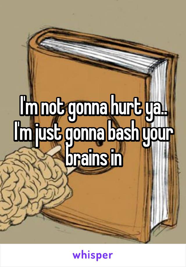 I'm not gonna hurt ya.. I'm just gonna bash your brains in