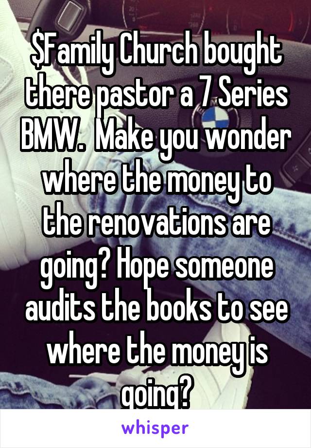 $Family Church bought there pastor a 7 Series BMW.  Make you wonder where the money to the renovations are going? Hope someone audits the books to see where the money is going?