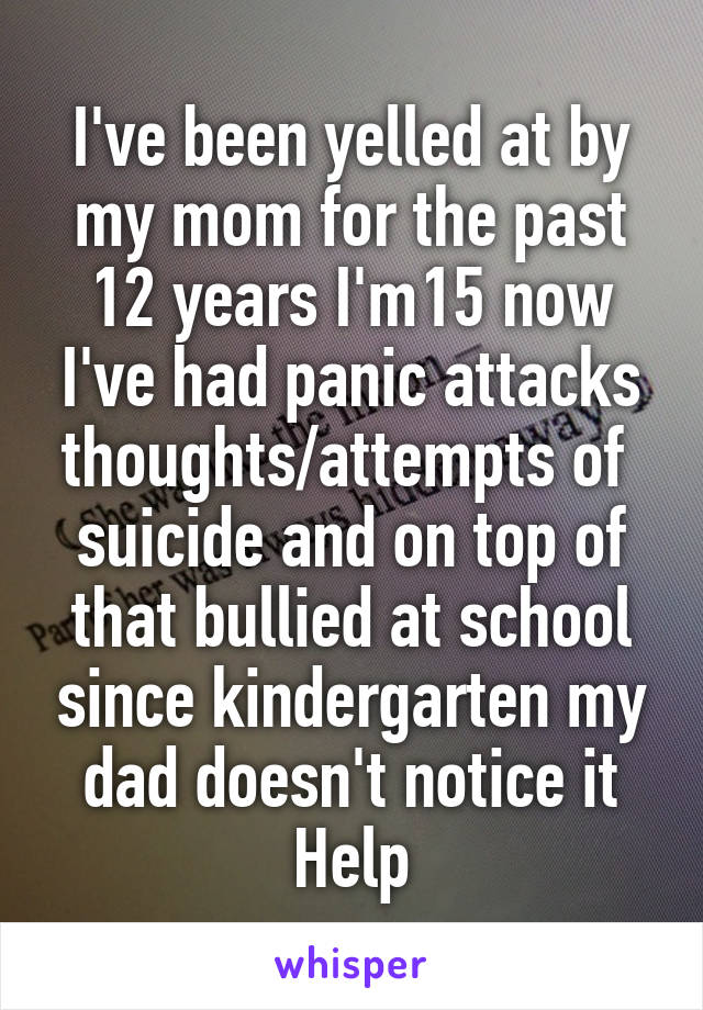 I've been yelled at by my mom for the past 12 years I'm15 now
I've had panic attacks thoughts/attempts of  suicide and on top of that bullied at school since kindergarten my dad doesn't notice it
Help