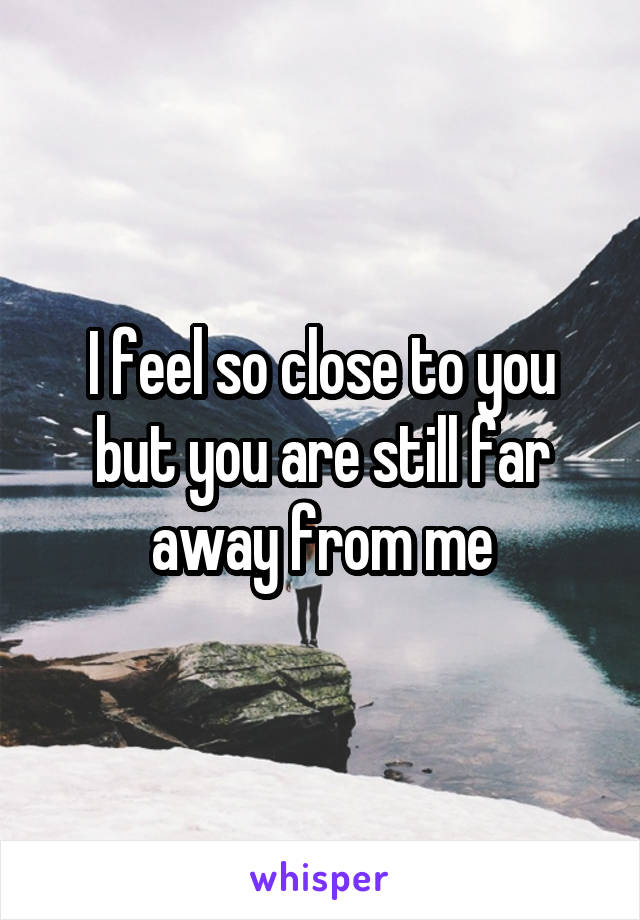 I feel so close to you but you are still far away from me