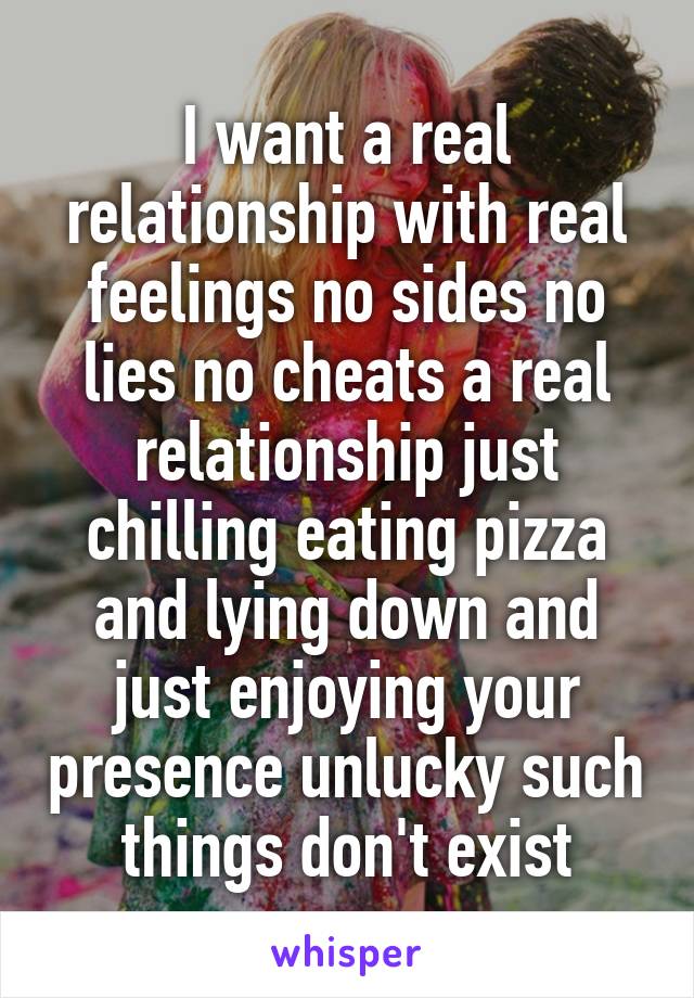 I want a real relationship with real feelings no sides no lies no cheats a real relationship just chilling eating pizza and lying down and just enjoying your presence unlucky such things don't exist