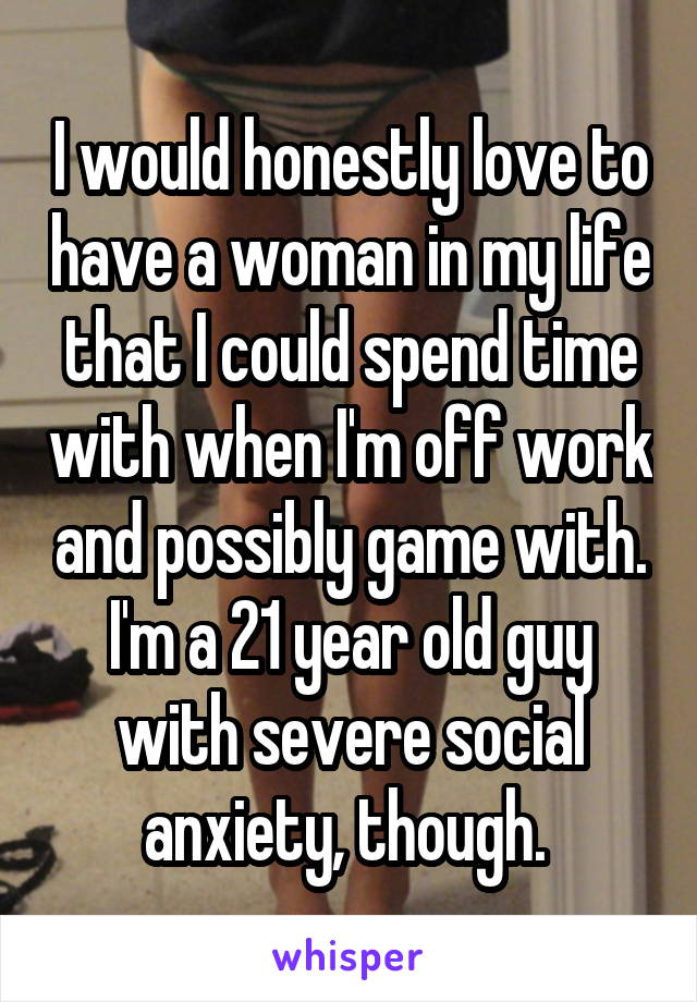 I would honestly love to have a woman in my life that I could spend time with when I'm off work and possibly game with. I'm a 21 year old guy with severe social anxiety, though. 