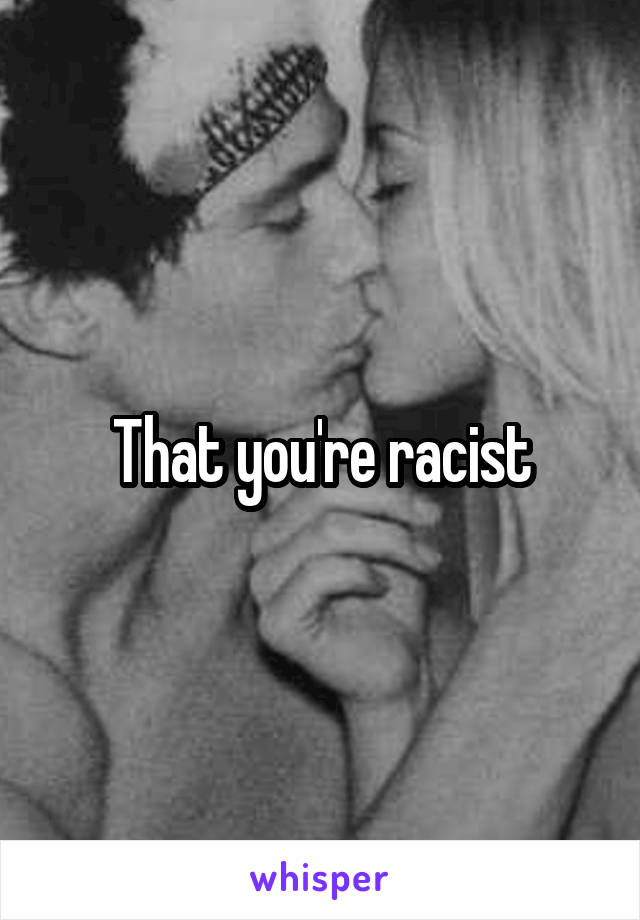 That you're racist