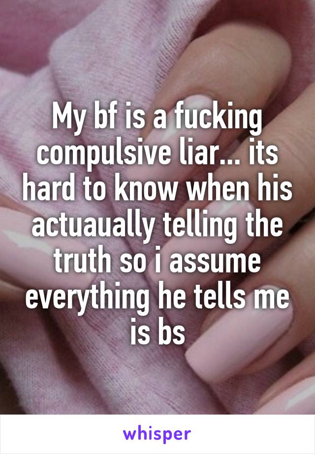 My bf is a fucking compulsive liar... its hard to know when his actuaually telling the truth so i assume everything he tells me is bs