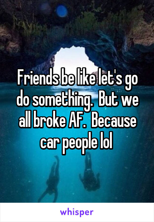 Friends be like let's go do something.  But we all broke AF.  Because car people lol 