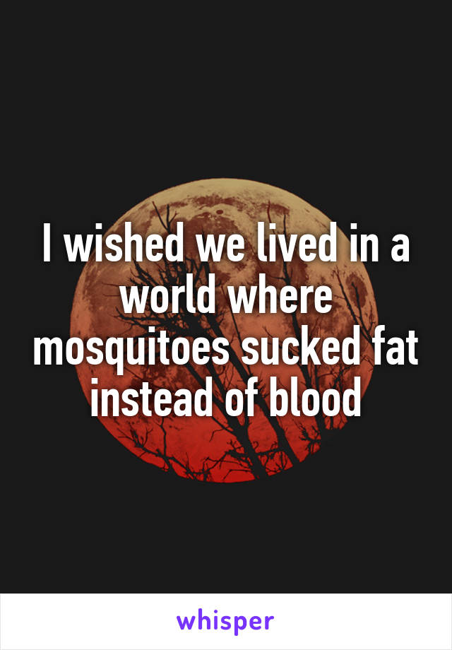 I wished we lived in a world where mosquitoes sucked fat instead of blood