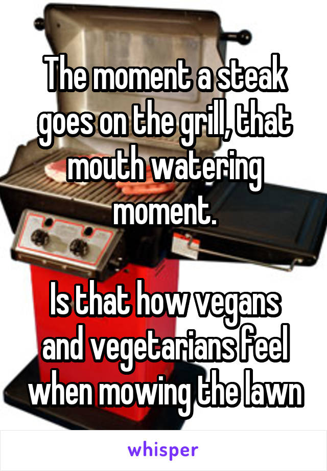 The moment a steak goes on the grill, that mouth watering moment.

Is that how vegans and vegetarians feel when mowing the lawn