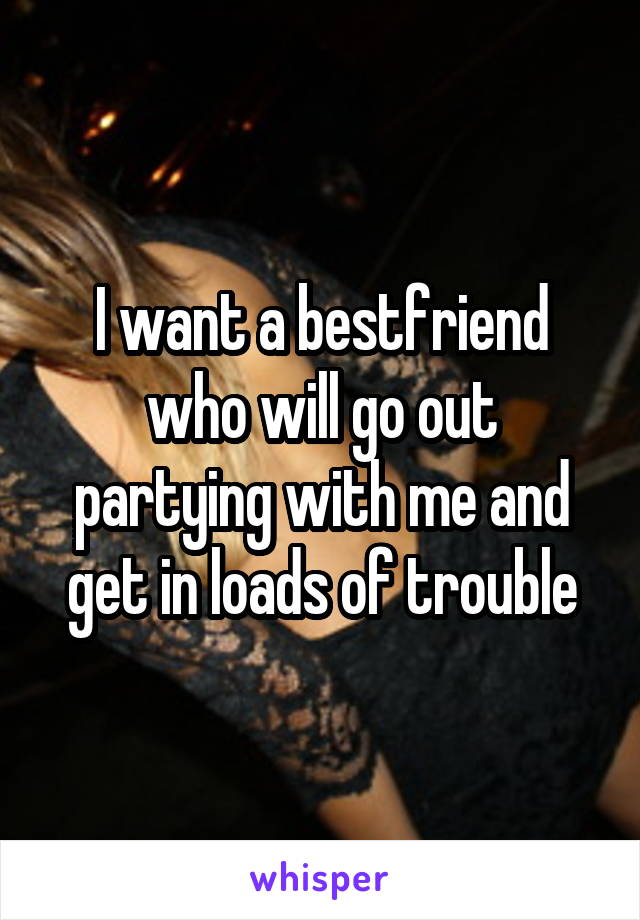 I want a bestfriend who will go out partying with me and get in loads of trouble