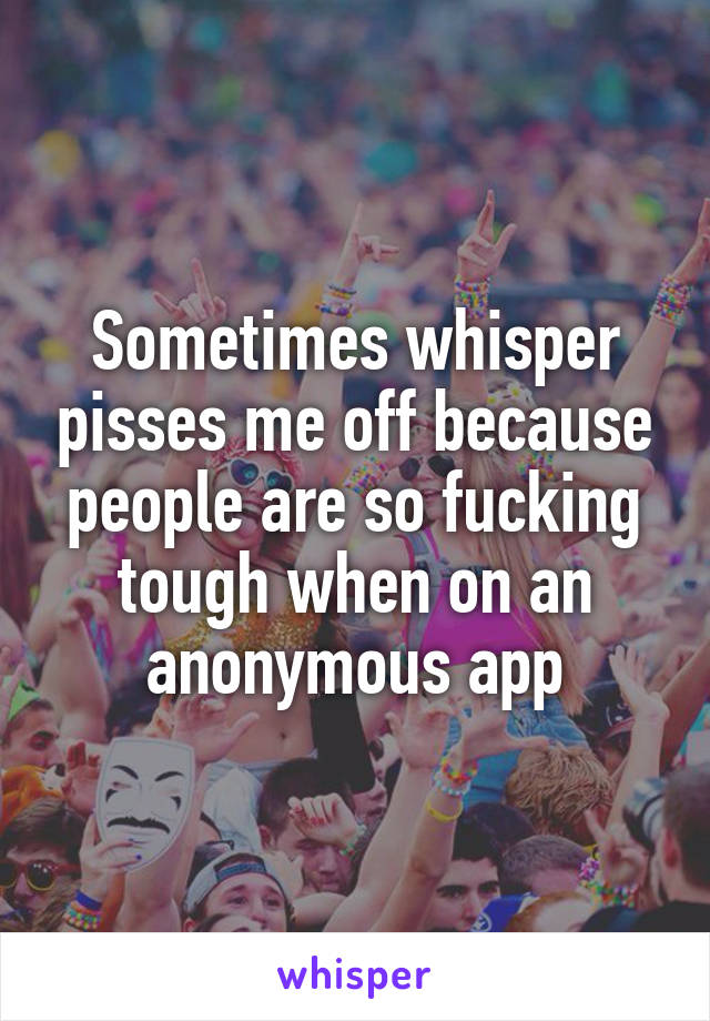 Sometimes whisper pisses me off because people are so fucking tough when on an anonymous app