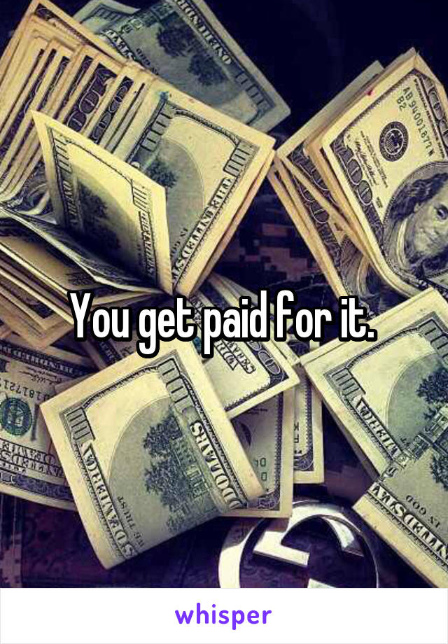 You get paid for it. 