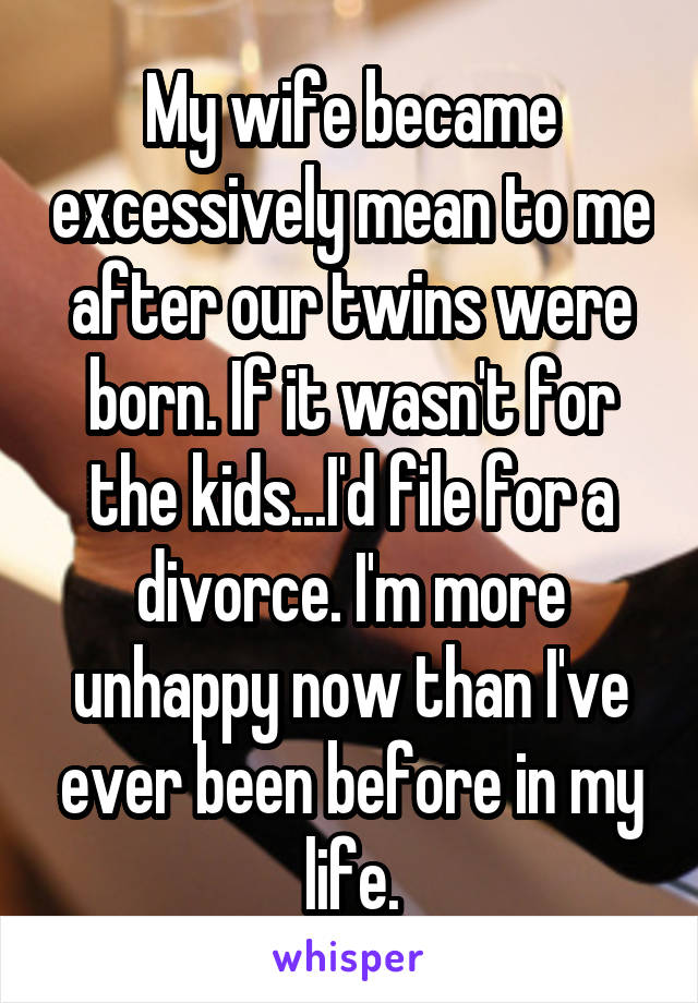 My wife became excessively mean to me after our twins were born. If it wasn't for the kids...I'd file for a divorce. I'm more unhappy now than I've ever been before in my life.