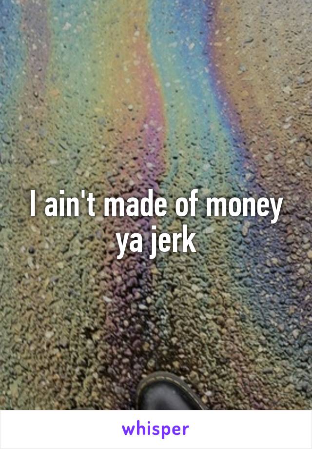 I ain't made of money ya jerk