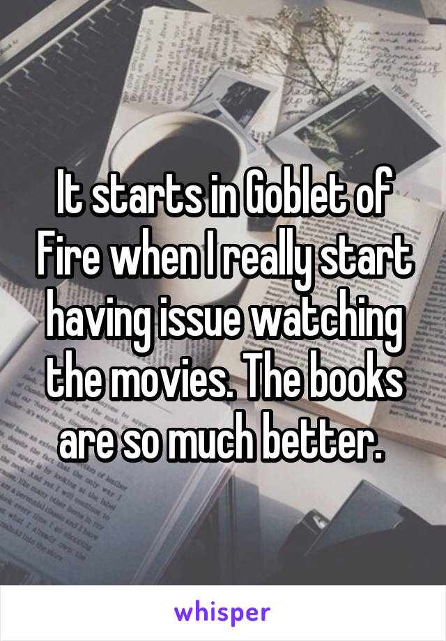 It starts in Goblet of Fire when I really start having issue watching the movies. The books are so much better. 