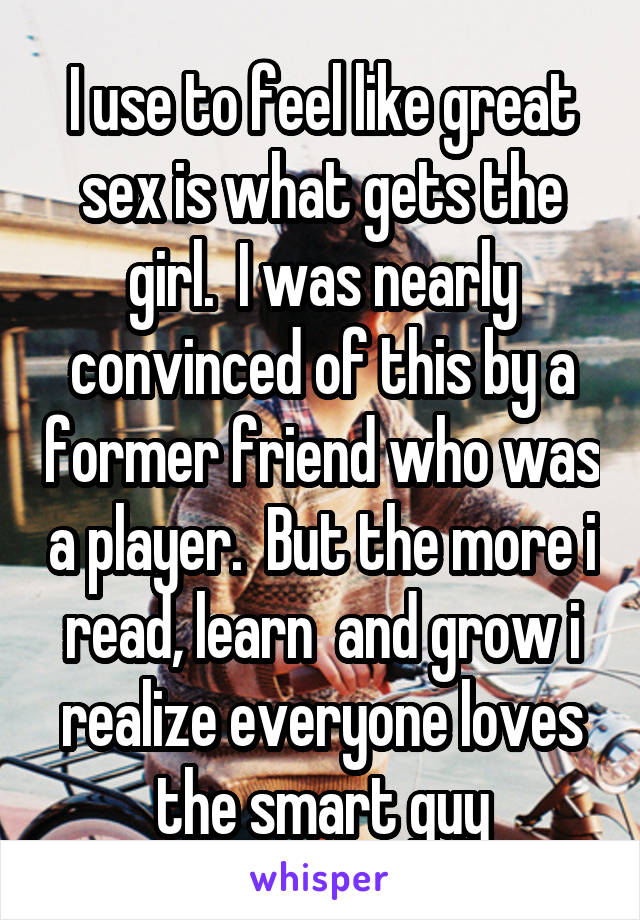 I use to feel like great sex is what gets the girl.  I was nearly convinced of this by a former friend who was a player.  But the more i read, learn  and grow i realize everyone loves the smart guy