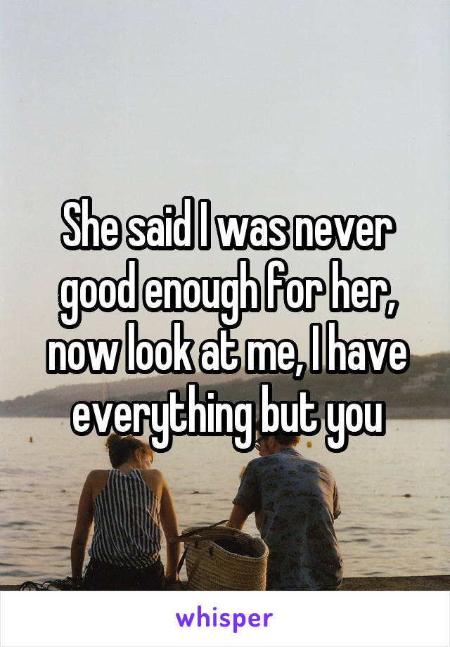 She said I was never good enough for her, now look at me, I have everything but you