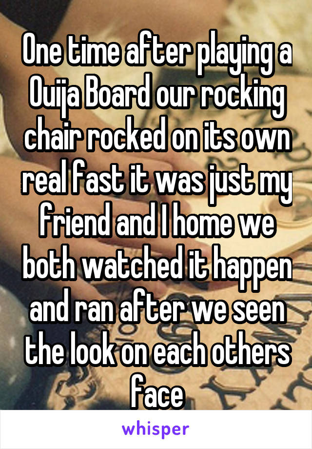 One time after playing a Ouija Board our rocking chair rocked on its own real fast it was just my friend and I home we both watched it happen and ran after we seen the look on each others face