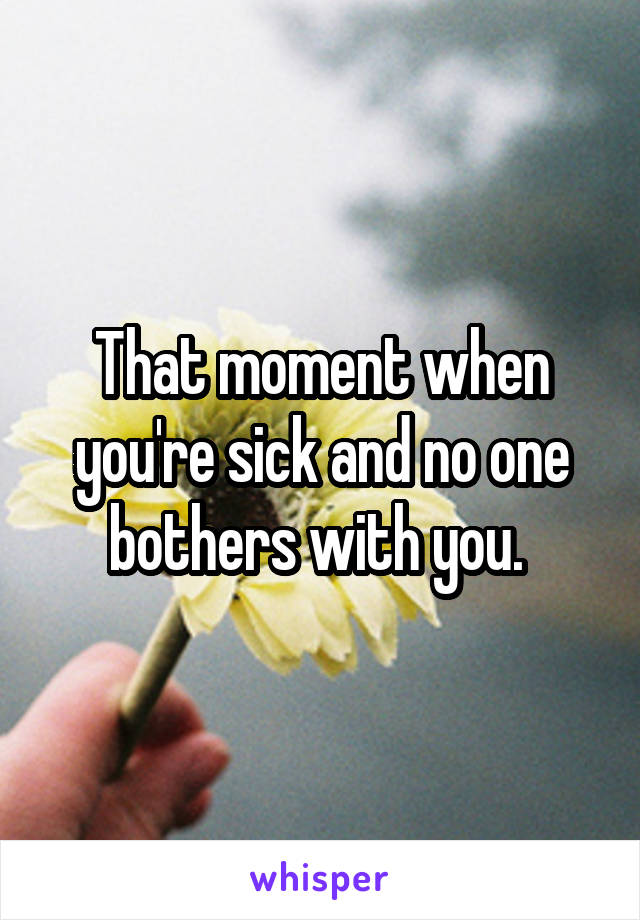 That moment when you're sick and no one bothers with you. 