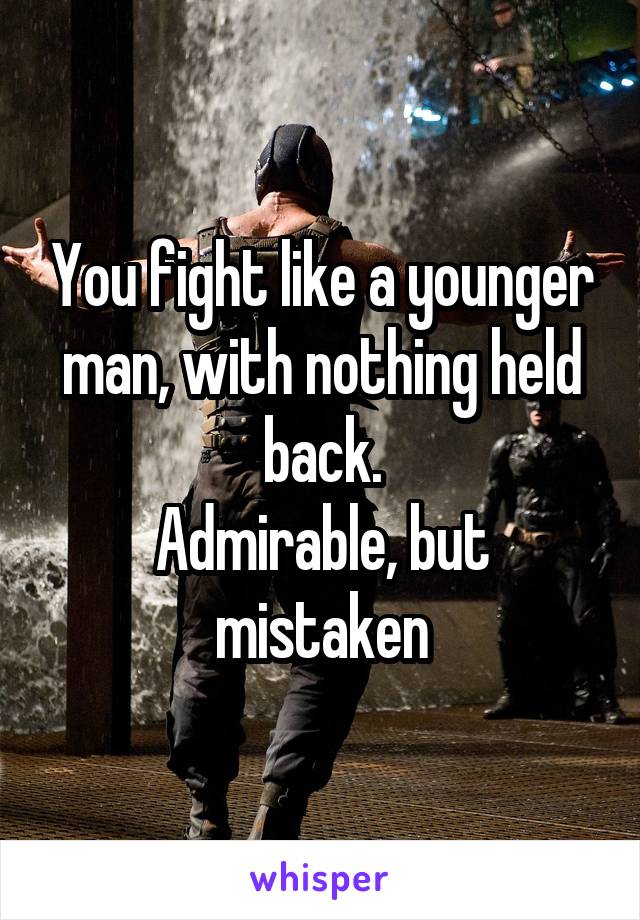 You fight like a younger man, with nothing held back.
Admirable, but mistaken