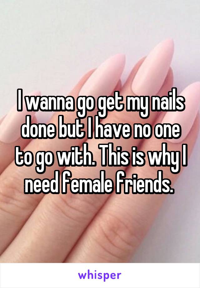 I wanna go get my nails done but I have no one to go with. This is why I need female friends. 