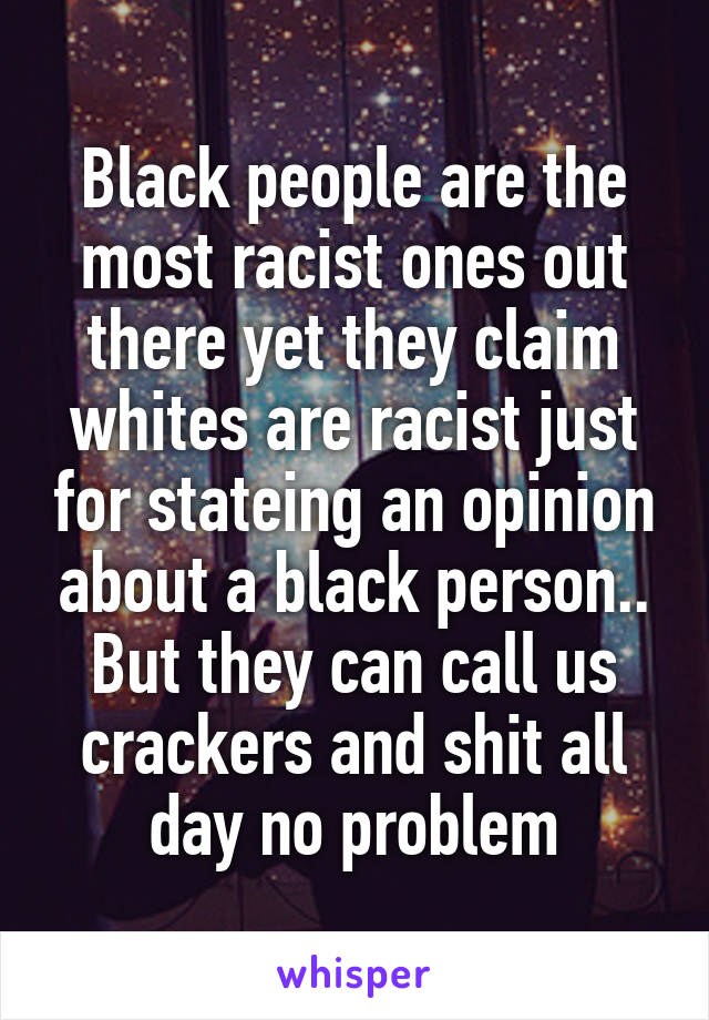 Black people are the most racist ones out there yet they claim whites are racist just for stateing an opinion about a black person.. But they can call us crackers and shit all day no problem