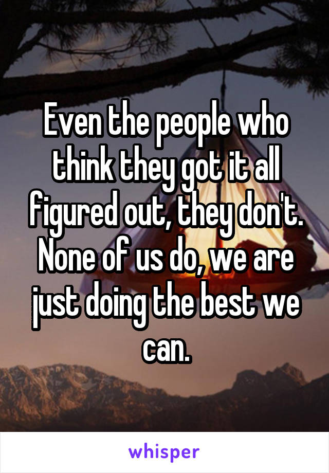 Even the people who think they got it all figured out, they don't. None of us do, we are just doing the best we can.