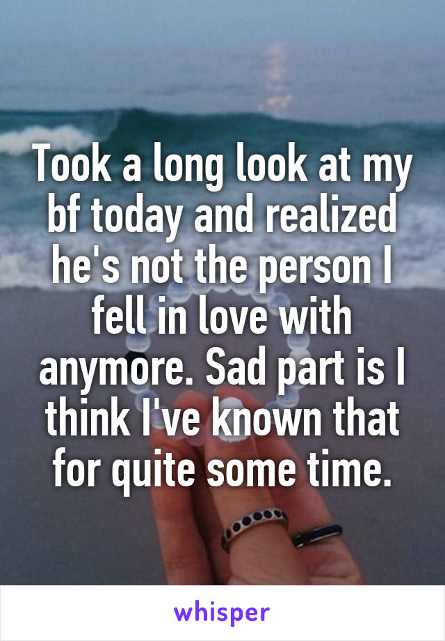 Took a long look at my bf today and realized he's not the person I fell in love with anymore. Sad part is I think I've known that for quite some time.