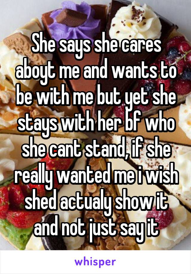 She says she cares aboyt me and wants to be with me but yet she stays with her bf who she cant stand, if she really wanted me i wish shed actualy show it and not just say it