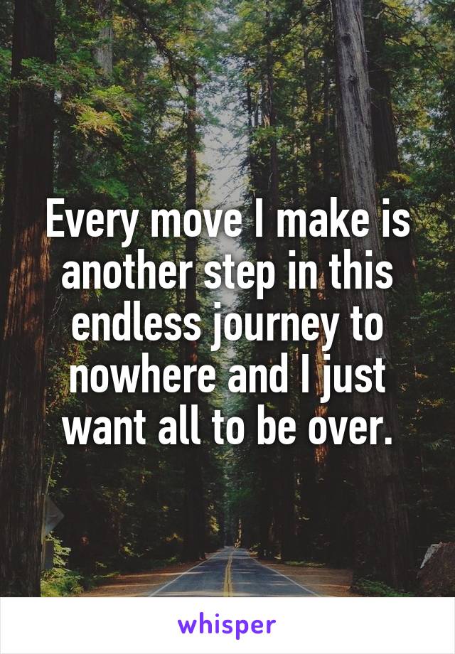 Every move I make is another step in this endless journey to nowhere and I just want all to be over.