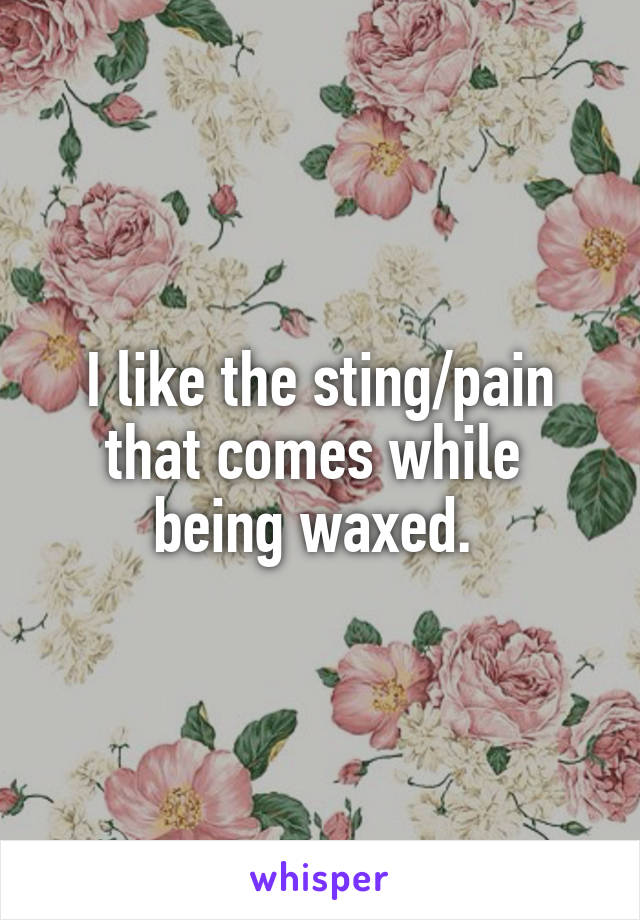 I like the sting/pain that comes while 
being waxed. 