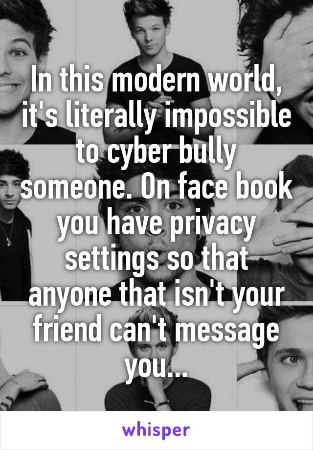 In this modern world, it's literally impossible to cyber bully someone. On face book you have privacy settings so that anyone that isn't your friend can't message you...