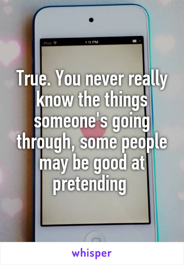 True. You never really know the things someone's going through, some people may be good at pretending 