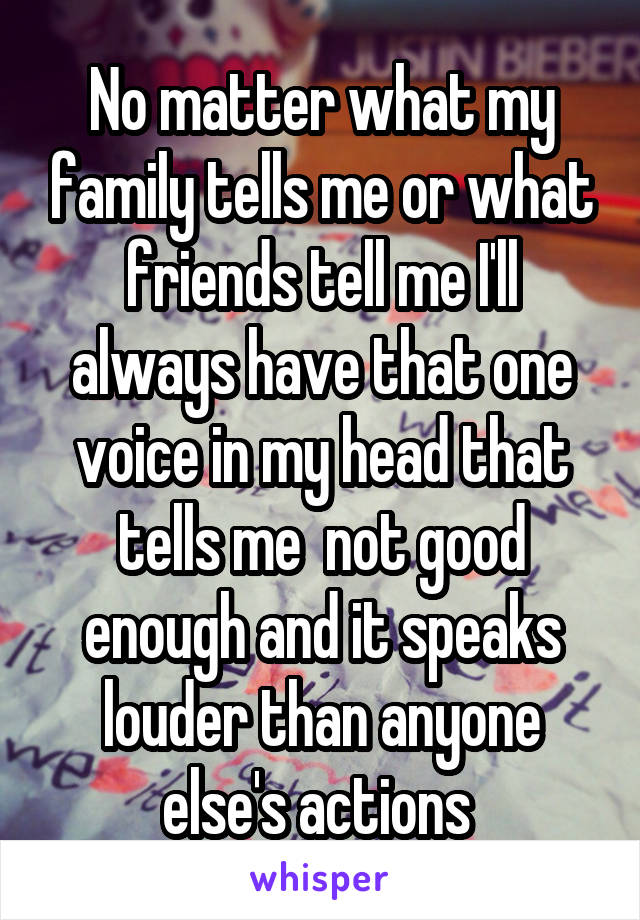 No matter what my family tells me or what friends tell me I'll always have that one voice in my head that tells me  not good enough and it speaks louder than anyone else's actions 