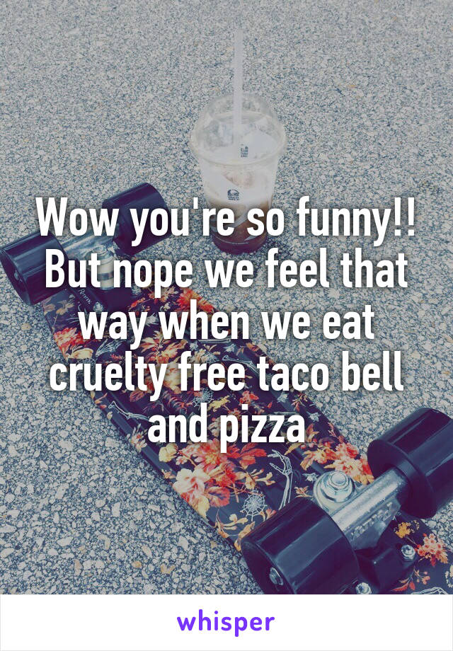 Wow you're so funny!! But nope we feel that way when we eat cruelty free taco bell and pizza