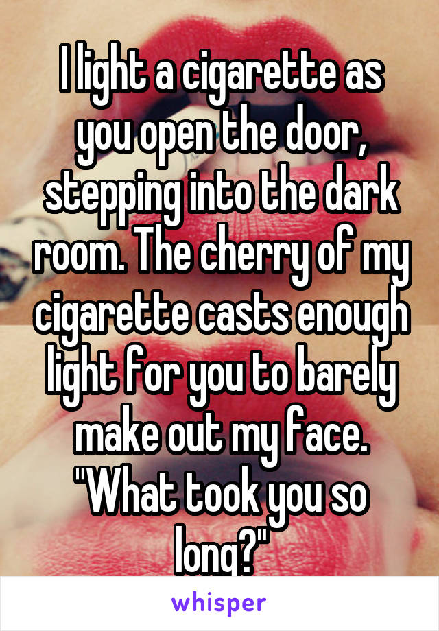 I light a cigarette as you open the door, stepping into the dark room. The cherry of my cigarette casts enough light for you to barely make out my face. "What took you so long?"