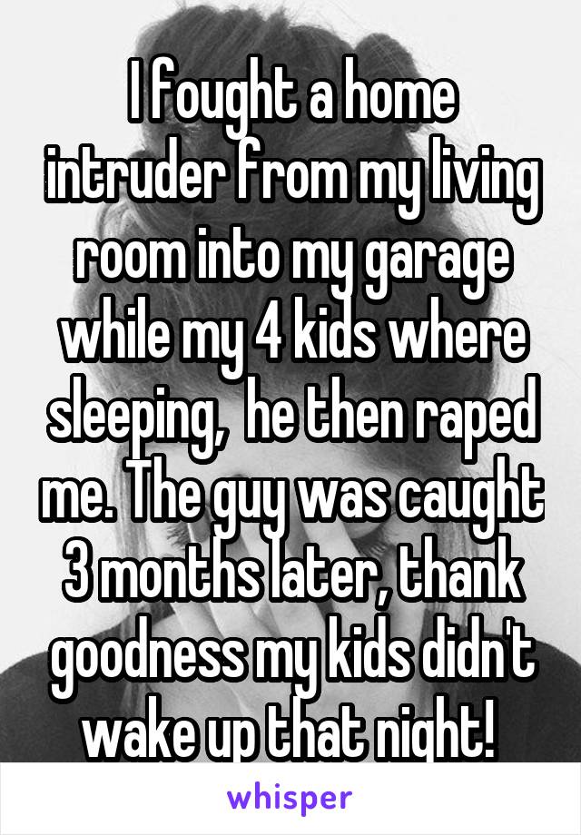 I fought a home intruder from my living room into my garage while my 4 kids where sleeping,  he then raped me. The guy was caught 3 months later, thank goodness my kids didn't wake up that night! 