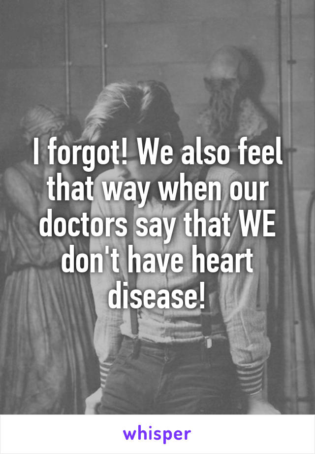 I forgot! We also feel that way when our doctors say that WE don't have heart disease!