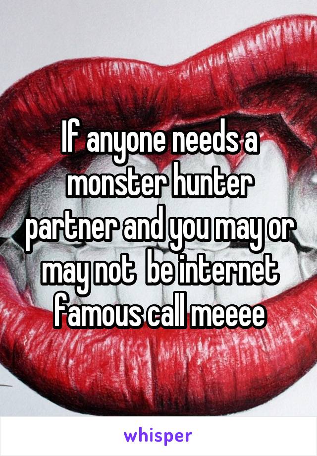 If anyone needs a monster hunter partner and you may or may not  be internet famous call meeee