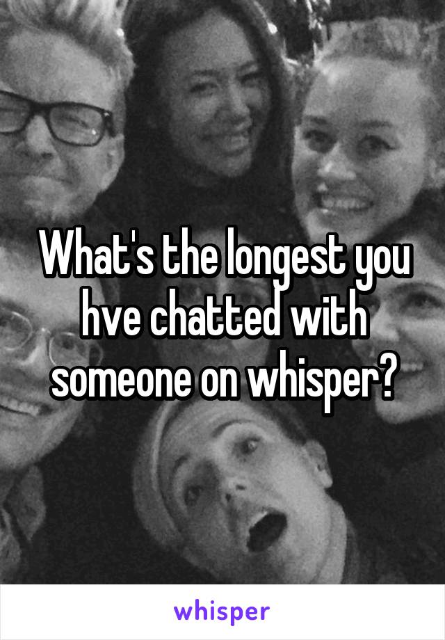 What's the longest you hve chatted with someone on whisper?