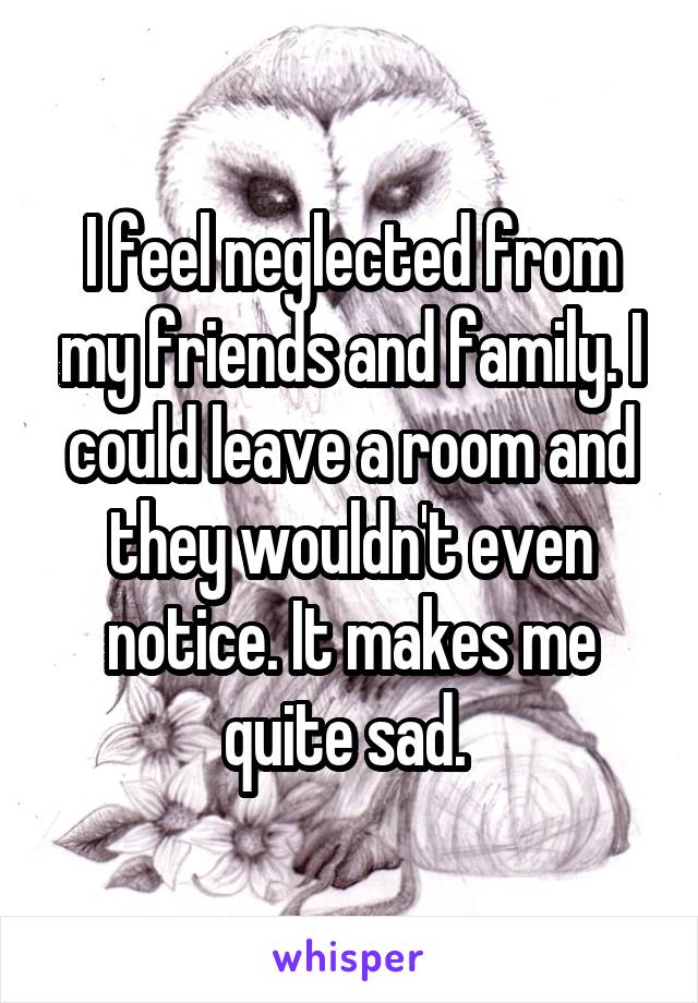 I feel neglected from my friends and family. I could leave a room and they wouldn't even notice. It makes me quite sad. 