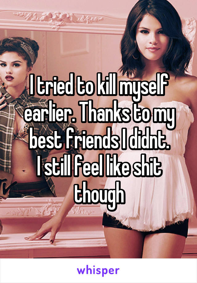 I tried to kill myself earlier. Thanks to my best friends I didnt.
I still feel like shit though