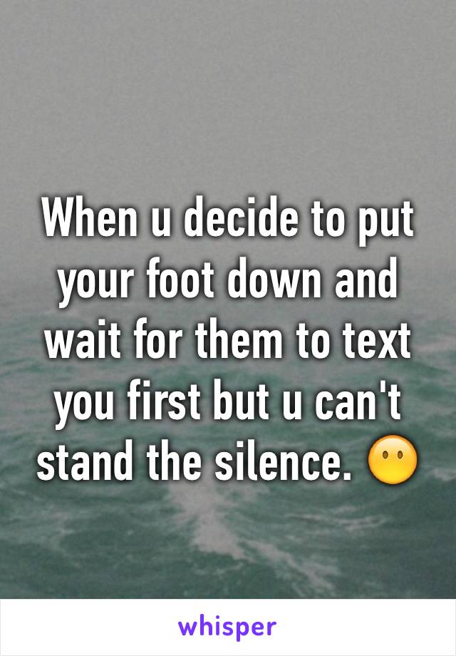 When u decide to put your foot down and wait for them to text you first but u can't stand the silence. 😶