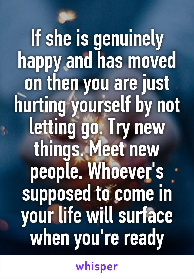 If she is genuinely happy and has moved on then you are just hurting yourself by not letting go. Try new things. Meet new people. Whoever's supposed to come in your life will surface when you're ready