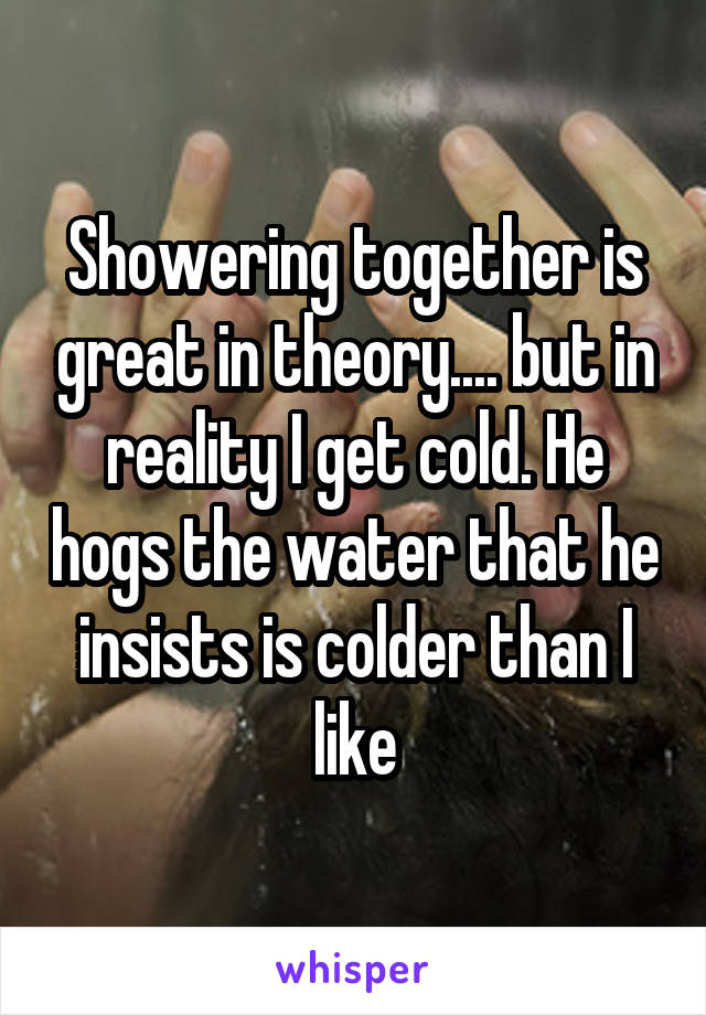 Showering together is great in theory.... but in reality I get cold. He hogs the water that he insists is colder than I like