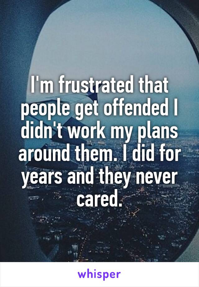 I'm frustrated that people get offended I didn't work my plans around them. I did for years and they never cared.