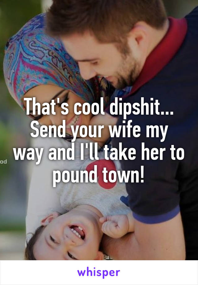 That's cool dipshit... Send your wife my way and I'll take her to pound town!