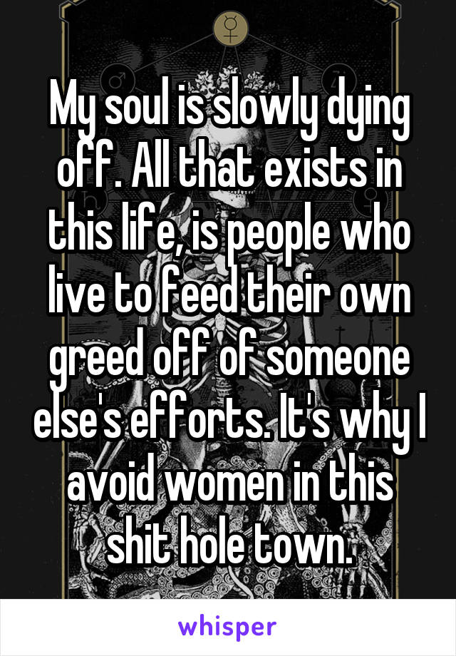 My soul is slowly dying off. All that exists in this life, is people who live to feed their own greed off of someone else's efforts. It's why I avoid women in this shit hole town.