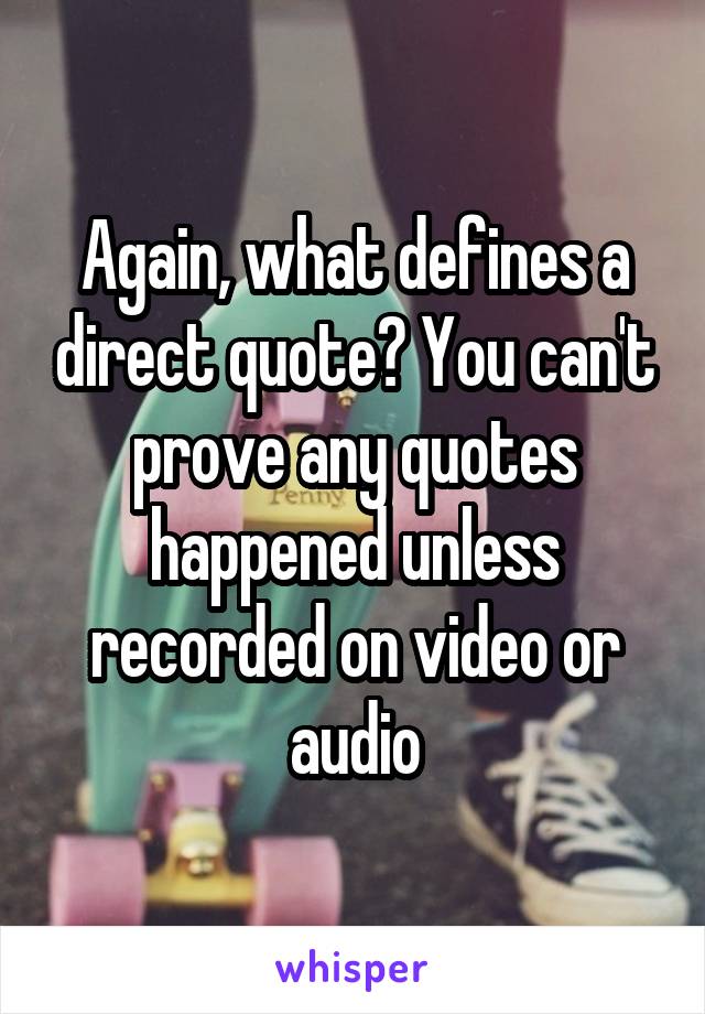 Again, what defines a direct quote? You can't prove any quotes happened unless recorded on video or audio