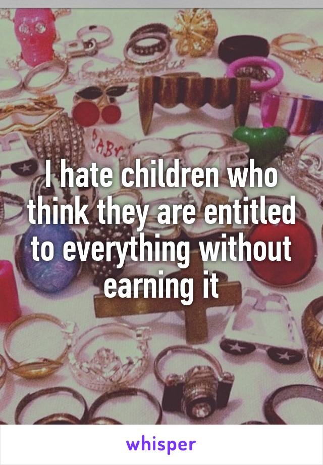 I hate children who think they are entitled to everything without earning it